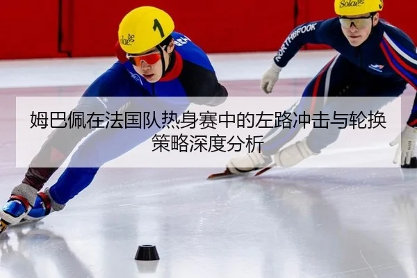 姆巴佩在法国队热身赛中的左路冲击与轮换策略深度分析